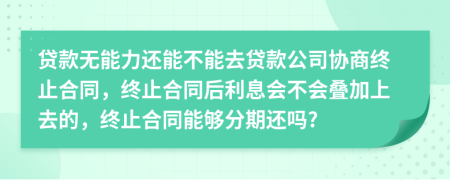 贷款无能力还能不能去贷款公司协商终止合同，终止合同后利息会不会叠加上去的，终止合同能够分期还吗?