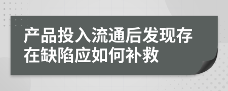 产品投入流通后发现存在缺陷应如何补救