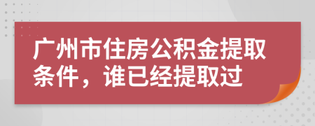 广州市住房公积金提取条件，谁已经提取过