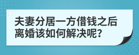 夫妻分居一方借钱之后离婚该如何解决呢？