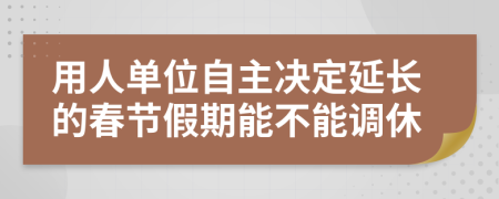 用人单位自主决定延长的春节假期能不能调休