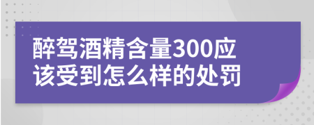 醉驾酒精含量300应该受到怎么样的处罚