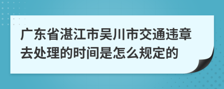 广东省湛江市吴川市交通违章去处理的时间是怎么规定的