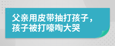 父亲用皮带抽打孩子，孩子被打嚎啕大哭