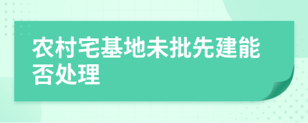 农村宅基地未批先建能否处理