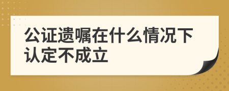 公证遗嘱在什么情况下认定不成立