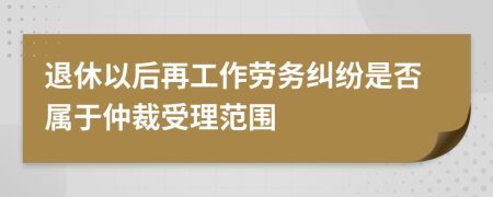 退休以后再工作劳务纠纷是否属于仲裁受理范围