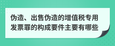 伪造、出售伪造的增值税专用发票罪的构成要件主要有哪些