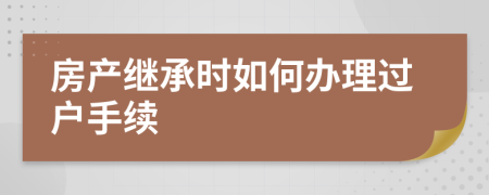 房产继承时如何办理过户手续