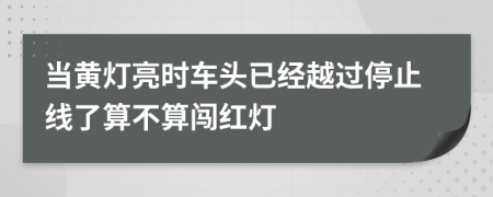 当黄灯亮时车头已经越过停止线了算不算闯红灯