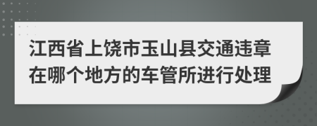 江西省上饶市玉山县交通违章在哪个地方的车管所进行处理