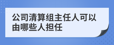 公司清算组主任人可以由哪些人担任