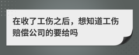 在收了工伤之后，想知道工伤赔偿公司的要给吗