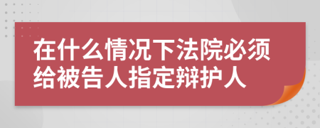 在什么情况下法院必须给被告人指定辩护人