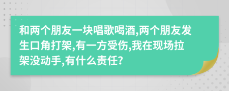 和两个朋友一块唱歌喝酒,两个朋友发生口角打架,有一方受伤,我在现场拉架没动手,有什么责任？