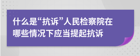 什么是“抗诉”人民检察院在哪些情况下应当提起抗诉