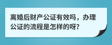 离婚后财产公证有效吗，办理公证的流程是怎样的呀？