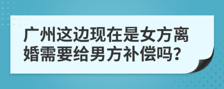 广州这边现在是女方离婚需要给男方补偿吗？