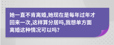 她一直不肯离婚,她现在是每年过年才回来一次,这样算分居吗,我想单方面离婚这种情况可以吗？