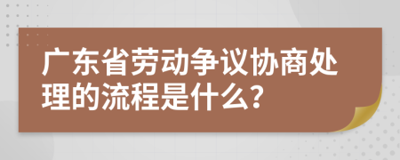 广东省劳动争议协商处理的流程是什么？