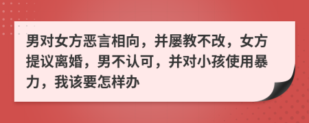 男对女方恶言相向，并屡教不改，女方提议离婚，男不认可，并对小孩使用暴力，我该要怎样办