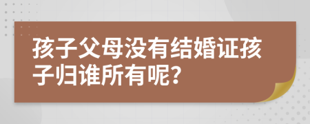 孩子父母没有结婚证孩子归谁所有呢？