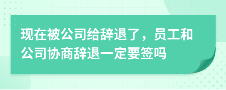 现在被公司给辞退了，员工和公司协商辞退一定要签吗