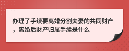 办理了手续要离婚分割夫妻的共同财产，离婚后财产归属手续是什么