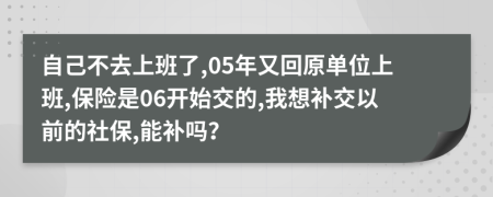 自己不去上班了,05年又回原单位上班,保险是06开始交的,我想补交以前的社保,能补吗？