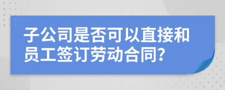 子公司是否可以直接和员工签订劳动合同？