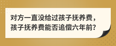 对方一直没给过孩子抚养费，孩子抚养费能否追偿六年前？