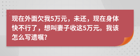 现在外面欠我5万元，未还，现在身体快不行了，想叫妻子收这5万元。我该怎么写遗嘱？