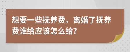 想要一些抚养费。离婚了抚养费谁给应该怎么给？