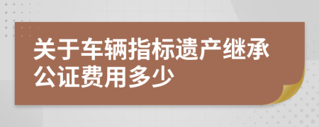 关于车辆指标遗产继承公证费用多少