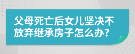 父母死亡后女儿坚决不放弃继承房子怎么办？