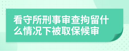 看守所刑事审查拘留什么情况下被取保候审