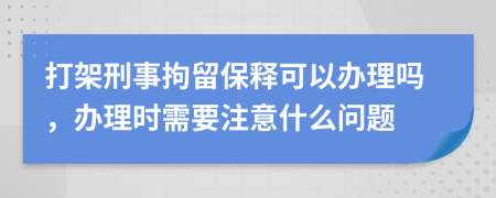 打架刑事拘留保释可以办理吗，办理时需要注意什么问题