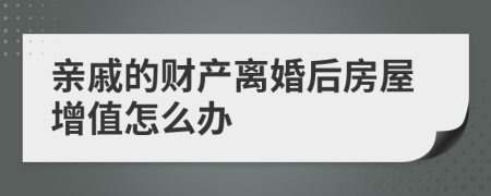 亲戚的财产离婚后房屋增值怎么办