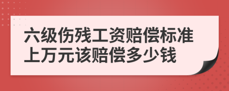 六级伤残工资赔偿标准上万元该赔偿多少钱