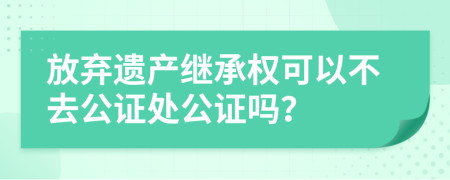 放弃遗产继承权可以不去公证处公证吗？