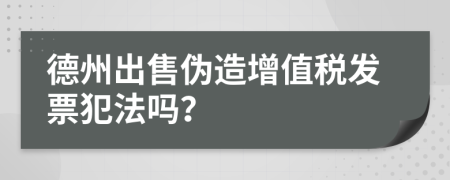 德州出售伪造增值税发票犯法吗？