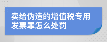卖给伪造的增值税专用发票罪怎么处罚