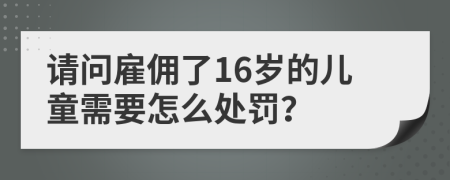 请问雇佣了16岁的儿童需要怎么处罚？