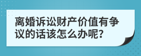 离婚诉讼财产价值有争议的话该怎么办呢？