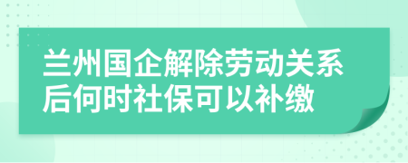 兰州国企解除劳动关系后何时社保可以补缴