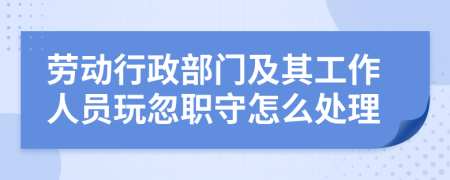 劳动行政部门及其工作人员玩忽职守怎么处理