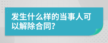 发生什么样的当事人可以解除合同？