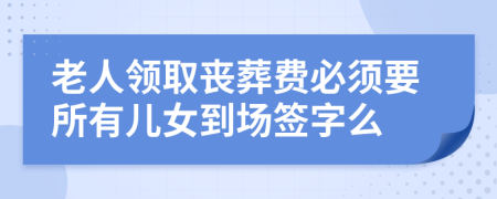 老人领取丧葬费必须要所有儿女到场签字么