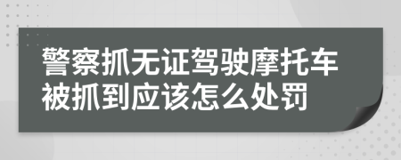 警察抓无证驾驶摩托车被抓到应该怎么处罚