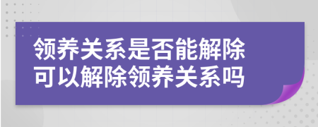 领养关系是否能解除 可以解除领养关系吗